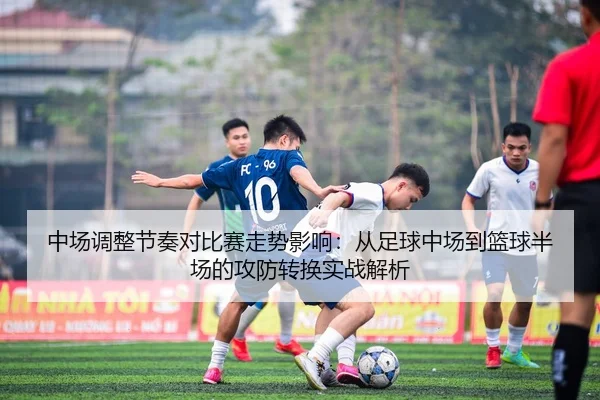 中场调整节奏对比赛走势影响：从足球中场到篮球半场的攻防转换实战解析